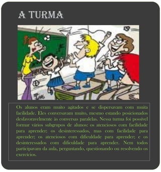 A turma




Os alunos eram muito agitados e se dispersavam com muita
facilidade. Eles conversavam muito, mesmo estando posicionados
desfavoravelmente às conversas paralelas. Nessa turma foi possível
formar vários subgrupos de alunos: os atenciosos com facilidade
para aprender; os desinteressados, mas com facilidade para
aprender; os atenciosos com dificuldade para aprender; e os
desinteressados com dificuldade para aprender. Nem todos
participavam da aula, perguntando, questionando ou resolvendo os
exercícios.
 