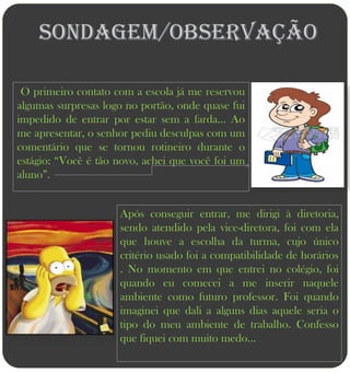 Sondagem/Observação

 O primeiro contato com a escola já me reservou
algumas surpresas logo no portão, onde quase fui
impedido de entrar por estar sem a farda... Ao
me apresentar, o senhor pediu desculpas com um
comentário que se tornou rotineiro durante o
estágio: “Você é tão novo, achei que você foi um
aluno”.


                     Após conseguir entrar, me dirigi à diretoria,
                     sendo atendido pela vice-diretora, foi com ela
                     que houve a escolha da turma, cujo único
                     critério usado foi a compatibilidade de horários
                     . No momento em que entrei no colégio, foi
                     quando eu comecei a me inserir naquele
                     ambiente como futuro professor. Foi quando
                     imaginei que dali a alguns dias aquele seria o
                     tipo do meu ambiente de trabalho. Confesso
                     que fiquei com muito medo...
 