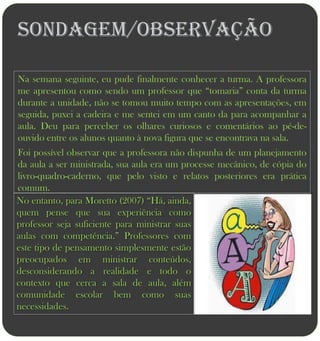 Sondagem/Observação

Na semana seguinte, eu pude finalmente conhecer a turma. A professora
me apresentou como sendo um professor que “tomaria” conta da turma
durante a unidade, não se tomou muito tempo com as apresentações, em
seguida, puxei a cadeira e me sentei em um canto da para acompanhar a
aula. Deu para perceber os olhares curiosos e comentários ao pé-de-
ouvido entre os alunos quanto à nova figura que se encontrava na sala.
Foi possível observar que a professora não dispunha de um planejamento
da aula a ser ministrada, sua aula era um processe mecânico, de cópia do
livro-quadro-caderno, que pelo visto e relatos posteriores era prática
comum.
No entanto, para Moretto (2007) “Há, ainda,
quem pense que sua experiência como
professor seja suficiente para ministrar suas
aulas com competência.” Professores com
este tipo de pensamento simplesmente estão
preocupados em ministrar conteúdos,
desconsiderando a realidade e todo o
contexto que cerca a sala de aula, além
comunidade escolar bem como suas
necessidades.
 