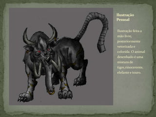 Ilustração feita a mão livre, posteriormente vetorizada e colorida. O animal desenhado é uma mistura de tigre,rinoceronte, elefante e touro.Ilustração Pessoal