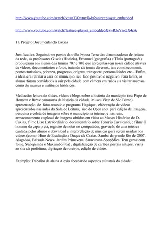 http://www.youtube.com/watch?v=an33OntuvJk&feature=player_embedded


http://www.youtube.com/watch?feature=player_embedded&v=R5eYwcJX4cA


11. Projeto Documentando Caxias


Justificativa: Seguindo os passos da trilha Nossa Terra das dinamizadoras de leitura
da rede, os professores Gisele (História), Emanuel (geografia) e Tânia (português)
propuseram aos alunos das turmas 707 e 702 que apresentassem nossa cidade através
de vídeos, documentários e fotos, tratando de temas diversos, tais como:economia,
pontos turísticos, pobreza, progresso, origem, transporte, personalidades etc…Enfim,
a ideia era retratar a cara do município, seu lado positivo e negativo. Para tanto, os
alunos foram convidados a sair pela cidade com câmera em mãos e a visitar arcevos
como de museus e institutos históricos.

Mediação: leitura de slides, vídeos e blogs sobre a história do município (ex: Papo de
Homem e Breve panorama da história da cidade, Museu Vivo de São Bento)
apresentação de fotos usando o programa Hagáque , elaboração de vídeos
apresentados nas aulas da Sala de Leitura, uso do Open shot para edição de imagens,
pesquisa e coleta de imagens sobre o município na internet e nas ruas,
armazenamento e upload de imagens obtidas em visita ao Museu Histórico de D.
Caxias, filme Lixo Extraordinário, documentário sobre Tenório Cavalcanti, e filme O
homem da capa preta, registro de notas no computador, gravação de uma música
cantada pelos alunos e download e interpretação de músicas para serem usadas nos
vídeos (como: Hino de Exaltação a Duque de Caxias, Samba da grande Rio de 2007,
Alagados, Baixada News, Jardim Primavera, Saracuruna-Seopédica, Tem gente com
fome, Sapopemba e Maxambomba) , digitalização de cartões postais antigos, visita
ao site da prefeitura, digitaçao de roteiros, edição de vídeos.


Exemplo: Trabalho da aluna Alexia abordando aspectos culturais da cidade:
 