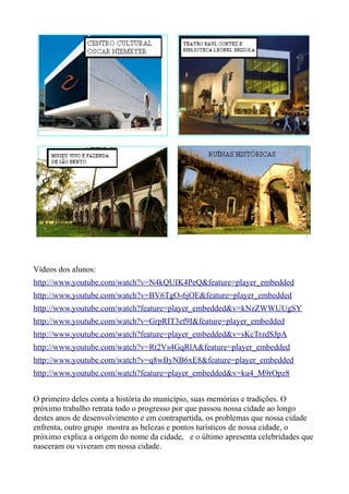 Vídeos dos alunos:
http://www.youtube.com/watch?v=N4kQUIK4PeQ&feature=player_embedded
http://www.youtube.com/watch?v=BV6TgO-6jOE&feature=player_embedded
http://www.youtube.com/watch?feature=player_embedded&v=kNzZWWUUgSY
http://www.youtube.com/watch?v=GrpRIT3ef9I&feature=player_embedded
http://www.youtube.com/watch?feature=player_embedded&v=sKcTrzdSJpA
http://www.youtube.com/watch?v=Rt2Vs4GqRlA&feature=player_embedded
http://www.youtube.com/watch?v=q8wByNB6xE8&feature=player_embedded
http://www.youtube.com/watch?feature=player_embedded&v=ku4_M9rOpz8


O primeiro deles conta a história do município, suas memórias e tradições. O
próximo trabalho retrata todo o progresso por que passou nossa cidade ao longo
destes anos de desenvolvimento e em contrapartida, os problemas que nossa cidade
enfrenta, outro grupo mostra as belezas e pontos turísticos de nossa cidade, o
próximo explica a origem do nome da cidade, e o último apresenta celebridades que
nasceram ou viveram em nossa cidade.
 