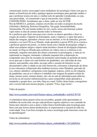 comunicação.Assim, nosso papel como mediadores de tecnologia é fazer com que os
alunos se beneficiem de todo e qualquer aparato tecnológico para aprender melhor o
que o professor ensina em sala e o melhor jeito de aprender é produzindo, ou seja,
sem passividade, só consumindo o que já está pronto, mas criando,
CONSTRUINDO. Acreditamos que o aluno pode ser sim AUTOR.
Nós da SIEDUCA, portanto, estamos envolvidas em todos os projetos da escola
(Abolindo o Bullying, Reforma Ortográfica, Van gogh, Sustentabilidade,
Animassinha, Por um mundo melhor etc etc), assim, nossa sala funciona a pleno
vapor todos os dias da semana durante todos os bimestres.
Se o professor quer fazer uma peça com a turma, os alunos aprendem a fazer os
croquis do cenário e figurino no kolourpaint, usam o impress e o open shot para a
edição das imagens, aprendem a baixar som na internet, se for de fantoches, gravam
somente a voz num CD ou se filmado, ainda aprendem a gravar DVD; já se a turma e
o professor querem um jornal , os alunos ficam com a função de pesquisar, redigir e
editar seus próprios artigos e depois ainda decidem a forma de divulgação (impresso,
no mural, no blog ou filmado para exibirem em vídeo); mas se o interesse é em
animação, enquanto uma parte dos alunos constroem os personagens, a outra já vai
capturando as imagens, montando e editando enquanto têm a disposição no
computador uma série de exemplos de animações selecionadas na pastinha da turma;
ou se quer que o aluno crie uma história em quadrinhos, um videoclipe de uma
música, uma paródia, uma rádio, um jogo sobre o assunto do bimestre ou um
documentário sobre a cidade ou até uma fotonovela, colocamos à disposição do aluno
(e nos colocamos à disposição dele também) recursos como filmadora, gravador de
voz, câmera, datashow e programas como hagáquê, impress, jclick ou site máquina
de quadrinhos, mas já se o objetivo é trabalhar com imagens do próprio celular do
aluno, mesmo assim, estamos dentro, eles vão na sala de informática para editá-las,
enviá-las ou até mesmo redimensioná-las e para compartilhar ainda aprendem a
manipular o google docs, you tube, blog ou e-mail. Enfim, desta forma, conseguimos
unir a escola toda num mesmo projeto, o projeto “Clico, logo existo”.

Vídeo do projeto:

http://www.youtube.com/watch?feature=player_embedded&v=ncE6LCW71lI

A culminância deste projeto inicia em novembro, quando serão apresentados os
trabalhos da escola toda, em que cada professor regente explorou o seu conteúdo de
forma mais interativa com o aluno e todos fomos beneficiados pela tecnologia para
fazer com que nossos alunos produzissem, se expressassem e usassem de toda sua
criatividade. Esse é um bom exemplo de como a tecnologia pode funcionar como elo
na aprendizagem!

Vídeo da culminância:

http://www.youtube.com/watch?feature=player_embedded&v=7sC1jf6ZGGo
 