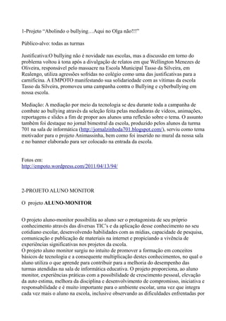 1-Projeto “Abolindo o bullying…Aqui no Olga não!!!”

Público-alvo: todas as turmas

Justificativa:O bullying não é novidade nas escolas, mas a discussão em torno do
problema voltou à tona após a divulgação de relatos em que Wellington Menezes de
Oliveira, responsável pelo massacre na Escola Municipal Tasso da Silveira, em
Realengo, utiliza agressões sofridas no colégio como uma das justificativas para a
carnificina. A EMPOTO manifestando sua solidariedade com as vítimas da escola
Tasso da Silveira, promoveu uma campanha contra o Bullying e cyberbullying em
nossa escola.

Mediação: A mediação por meio da tecnologia se deu durante toda a campanha de
combate ao bullying através da seleção feita pelas mediadoras de vídeos, animações,
reportagens e slides a fim de propor aos alunos uma reflexão sobre o tema. O assunto
também foi destaque no jornal bimestral da escola, produzido pelos alunos da turma
701 na sala de informática (http://jornalzinhoda701.blogspot.com/), serviu como tema
motivador para o projeto Animassinha, bem como foi inserido no mural da nossa sala
e no banner elaborado para ser colocado na entrada da escola.


Fotos em:
http://empoto.wordpress.com/2011/04/13/94/



2-PROJETO ALUNO MONITOR

O projeto ALUNO-MONITOR


O projeto aluno-monitor possibilita ao aluno ser o protagonista de seu próprio
conhecimento através das diversas TIC’s e da aplicação desse conhecimento no seu
cotidiano escolar, desenvolvendo habilidades com as mídias, capacidade de pesquisa,
comunicação e publicação de materiais na internet e propiciando a vivência de
experiências significativas nos projetos da escola.
O projeto aluno monitor surgiu no intuito de promover a formação em conceitos
básicos de tecnologia e a consequente multiplicação destes conhecimentos, no qual o
aluno utiliza o que aprende para contribuir para a melhoria do desempenho das
turmas atendidas na sala de informática educativa. O projeto proporciona, ao aluno
monitor, experiências práticas com a possibilidade de crescimento pessoal, elevação
da auto estima, melhora da disciplina e desenvolvimento de compromisso, iniciativa e
responsabilidade e é muito importante para o ambiente escolar, uma vez que integra
cada vez mais o aluno na escola, inclusive observando as dificuldades enfrentadas por
 
