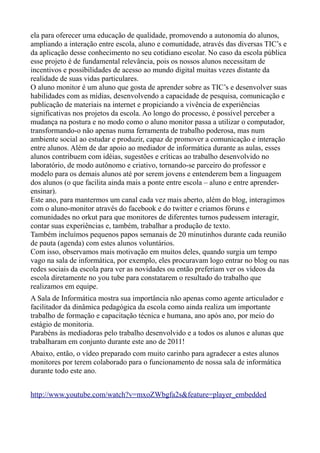 ela para oferecer uma educação de qualidade, promovendo a autonomia do alunos,
ampliando a interação entre escola, aluno e comunidade, através das diversas TIC’s e
da aplicação desse conhecimento no seu cotidiano escolar. No caso da escola pública
esse projeto é de fundamental relevância, pois os nossos alunos necessitam de
incentivos e possibilidades de acesso ao mundo digital muitas vezes distante da
realidade de suas vidas particulares.
O aluno monitor é um aluno que gosta de aprender sobre as TIC’s e desenvolver suas
habilidades com as mídias, desenvolvendo a capacidade de pesquisa, comunicação e
publicação de materiais na internet e propiciando a vivência de experiências
significativas nos projetos da escola. Ao longo do processo, é possível perceber a
mudança na postura e no modo como o aluno monitor passa a utilizar o computador,
transformando-o não apenas numa ferramenta de trabalho poderosa, mas num
ambiente social ao estudar e produzir, capaz de promover a comunicação e interação
entre alunos. Além de dar apoio ao mediador de informática durante as aulas, esses
alunos contribuem com idéias, sugestões e críticas ao trabalho desenvolvido no
laboratório, de modo autônomo e criativo, tornando-se parceiro do professor e
modelo para os demais alunos até por serem jovens e entenderem bem a linguagem
dos alunos (o que facilita ainda mais a ponte entre escola – aluno e entre aprender-
ensinar).
Este ano, para mantermos um canal cada vez mais aberto, além do blog, interagimos
com o aluno-monitor através do facebook e do twitter e criamos fóruns e
comunidades no orkut para que monitores de diferentes turnos pudessem interagir,
contar suas experiências e, também, trabalhar a produção de texto.
Também incluímos pequenos papos semanais de 20 minutinhos durante cada reunião
de pauta (agenda) com estes alunos voluntários.
Com isso, observamos mais motivação em muitos deles, quando surgia um tempo
vago na sala de informática, por exemplo, eles procuravam logo entrar no blog ou nas
redes sociais da escola para ver as novidades ou então preferiam ver os vídeos da
escola diretamente no you tube para constatarem o resultado do trabalho que
realizamos em equipe.
A Sala de Informática mostra sua importância não apenas como agente articulador e
facilitador da dinâmica pedagógica da escola como ainda realiza um importante
trabalho de formação e capacitação técnica e humana, ano após ano, por meio do
estágio de monitoria.
Parabéns às mediadoras pelo trabalho desenvolvido e a todos os alunos e alunas que
trabalharam em conjunto durante este ano de 2011!
Abaixo, então, o vídeo preparado com muito carinho para agradecer a estes alunos
monitores por terem colaborado para o funcionamento de nossa sala de informática
durante todo este ano.


http://www.youtube.com/watch?v=mxoZWbgfa2s&feature=player_embedded
 