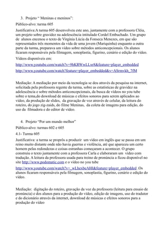 3. Projeto “ Meninas e meninos”:
Público-alvo: turma 605
Justificativa:A turma 605 desenvolveu este ano, juntamente com a professora Cléia,
um projeto sobre gravidez na adolescência intitulado Cordel Embuchado. Um grupo
de alunos encenou o texto de Virgínia Lúcia da Fonseca Menezes, em que são
representados três momentos da vida de uma jovem (Mariquinha) enquanto a outra
parte da turma, preparava um vídeo sobre métodos anticoncepcionais. Os alunos
ficaram responsáveis pela filmagem, sonoplastia, figurino, cenário e edição do vídeo.
Vídeos disponíveis em:
http://www.youtube.com/watch?v=9hKRWwLLxr8&feature=player_embedded
http://www.youtube.com/watch?feature=player_embedded&v=ASrmvkh_7fM


Mediação: A mediação por meio da tecnologia se deu através da pesquisa na internet,
solicitada pela professora regente da turma, sobre as estatísticas de gravidez na
adolescência e sobre métodos anticoncepcionais, da busca de vídeos no you tube
sobre o tema,do download de músicas e efeitos sonoros para serem aplicados ao
vídeo, da produção de slides, da gravação de voz através de celular, da leitura do
roteiro, do jogo zig-zaids, do filme Meninas, da coleta de imagens para edição, do
uso da filmadora e do editor de vídeo.


   4. Projeto “Por um mundo melhor”
Público-alvo: turmas 602 e 605
4.1- Turma 605
Justificativa: a turma se proprôs a produzir um vídeo em inglês que se passa em um
reino muito distante onde não havia guerras e violência, até que apareceu um certo
homem pelas redondezas e coisas estranhas começaram a acontecer. O grupo
construiu o texto juntamente com a professora Carla e elaboraram um vídeo com
tradução. A leitura da professora usada para treino de pronúncia a ficou disponível no
site http://www.podomatic.com e o vídeo no you tube
http://www.youtube.com/watch?v=_wLhexbeAHI&feature=player_embedded .Os
alunos ficaram responsáveis pela filmagem, sonoplastia, figurino, cenário e edição do
vídeo.


Mediação: digitação do roteiro, gravação da voz da professora (leitura para ensaio de
pronúncia) e dos alunos para a produção do vídeo, edição de imagens, uso do tradutor
e do dicionário através da internet, download de músicas e efeitos sonoros para a
produção do vídeo
 