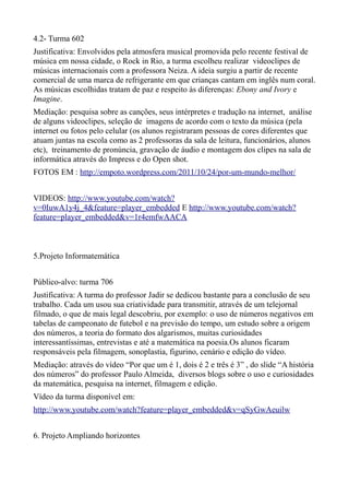 4.2- Turma 602
Justificativa: Envolvidos pela atmosfera musical promovida pelo recente festival de
música em nossa cidade, o Rock in Rio, a turma escolheu realizar videoclipes de
músicas internacionais com a professora Neiza. A ideia surgiu a partir de recente
comercial de uma marca de refrigerante em que crianças cantam em inglês num coral.
As músicas escolhidas tratam de paz e respeito às diferenças: Ebony and Ivory e
Imagine.
Mediação: pesquisa sobre as canções, seus intérpretes e tradução na internet, análise
de alguns videoclipes, seleção de imagens de acordo com o texto da música (pela
internet ou fotos pelo celular (os alunos registraram pessoas de cores diferentes que
atuam juntas na escola como as 2 professoras da sala de leitura, funcionários, alunos
etc), treinamento de pronúncia, gravação de áudio e montagem dos clipes na sala de
informática através do Impress e do Open shot.
FOTOS EM : http://empoto.wordpress.com/2011/10/24/por-um-mundo-melhor/


VIDEOS: http://www.youtube.com/watch?
v=0IuwA1y4j_4&feature=player_embedded E http://www.youtube.com/watch?
feature=player_embedded&v=1r4emfwAACA



5.Projeto Informatemática


Público-alvo: turma 706
Justificativa: A turma do professor Jadir se dedicou bastante para a conclusão de seu
trabalho. Cada um usou sua criatividade para transmitir, através de um telejornal
filmado, o que de mais legal descobriu, por exemplo: o uso de números negativos em
tabelas de campeonato de futebol e na previsão do tempo, um estudo sobre a origem
dos números, a teoria do formato dos algarismos, muitas curiosidades
interessantíssimas, entrevistas e até a matemática na poesia.Os alunos ficaram
responsáveis pela filmagem, sonoplastia, figurino, cenário e edição do vídeo.
Mediação: através do vídeo “Por que um é 1, dois é 2 e três é 3” , do slide “A história
dos números” do professor Paulo Almeida, diversos blogs sobre o uso e curiosidades
da matemática, pesquisa na internet, filmagem e edição.
Vídeo da turma disponível em:
http://www.youtube.com/watch?feature=player_embedded&v=qSyGwAeuilw


6. Projeto Ampliando horizontes
 