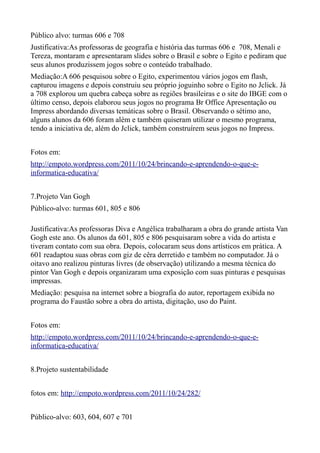 Público alvo: turmas 606 e 708
Justificativa:As professoras de geografia e história das turmas 606 e 708, Menali e
Tereza, montaram e apresentaram slides sobre o Brasil e sobre o Egito e pediram que
seus alunos produzissem jogos sobre o conteúdo trabalhado.
Mediação:A 606 pesquisou sobre o Egito, experimentou vários jogos em flash,
capturou imagens e depois construiu seu próprio joguinho sobre o Egito no Jclick. Já
a 708 explorou um quebra cabeça sobre as regiões brasileiras e o site do IBGE com o
último censo, depois elaborou seus jogos no programa Br Office Apresentação ou
Impress abordando diversas temáticas sobre o Brasil. Observando o sétimo ano,
alguns alunos da 606 foram além e também quiseram utilizar o mesmo programa,
tendo a iniciativa de, além do Jclick, também construírem seus jogos no Impress.


Fotos em:
http://empoto.wordpress.com/2011/10/24/brincando-e-aprendendo-o-que-e-
informatica-educativa/


7.Projeto Van Gogh
Público-alvo: turmas 601, 805 e 806

Justificativa:As professoras Diva e Angélica trabalharam a obra do grande artista Van
Gogh este ano. Os alunos da 601, 805 e 806 pesquisaram sobre a vida do artista e
tiveram contato com sua obra. Depois, colocaram seus dons artísticos em prática. A
601 readaptou suas obras com giz de cêra derretido e também no computador. Já o
oitavo ano realizou pinturas livres (de observação) utilizando a mesma técnica do
pintor Van Gogh e depois organizaram uma exposição com suas pinturas e pesquisas
impressas.
Mediação: pesquisa na internet sobre a biografia do autor, reportagem exibida no
programa do Faustão sobre a obra do artista, digitação, uso do Paint.


Fotos em:
http://empoto.wordpress.com/2011/10/24/brincando-e-aprendendo-o-que-e-
informatica-educativa/


8.Projeto sustentabilidade


fotos em: http://empoto.wordpress.com/2011/10/24/282/


Público-alvo: 603, 604, 607 e 701
 