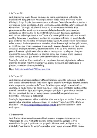 8.1- Turma 701:
Justificativa: No início do ano, os alunos da turma assistiram um videoclipe da
música Earth Song (Michael Jackson) na sala de vídeo com a professora Raquel
(biologia). Logo depois, juntamente com a professora Conceição, os alunos, surdos e
ouvintes, da turma assistiram o filme Lixo Extraordinário (sobre o aterro sanitário de
Gramacho). Daí surgiu a idéia de ir fundo no assunto sustentabilidade. Eles
pesquisaram sobre a reciclagem, cuidaram da horta da escola, promoveram a
campanha do óleo usado e no dia 11/11/11 participaram da gincana ecológica,
realizada no sítio da professora, em Xerém. Os alunos publicaram todo este material
no blog da turma e o jornalzinho também foi impresso e colocado no mural da sala
para alertar as pessoas sobre o benefício da reciclagem. O jornal contém curiosidades
sobre o tempo de decomposição de materiais, dicas de como agir melhor pelo planeta,
os problemas que o lixo causa para nossa saúde, as cores da reciclagem (que foram
colocadas em inglês também), informações sobre o dia do meio ambiente e sobre
postos de coleta, opiniões dos alunos sobre a vantagem da reciclagem, charges e
imagens.Os alunos trabalharam em equipes, sendo que em cada grupo havia um
aluno surdo,uma vez que trata de uma turma de alunos inclusos.
Mediação: música e filme motivadores, pesquisa na internet, digitação de todas as
matérias do jornal, registro do canteiro da escola, montagem das tarefas para a
gincana, cartazes e elaboração do blog.
Blog: http://jornalzinhoda701.blogspot.com


8.2- Turma 603:
Justificativa: A turma da professora Dayse trabalhou a questão indígena e cuidados
com o meio ambiente durante todo o ano, e para explorar a produção de texto, usaram
o site máquina de quadrinhos da Turma da Mônica para redigirem suas histórias
ensinando a cuidar melhor do nosso planeta.Os temas mais abordados nas historinhas
foram lixo no chão, água, reciclagem, dengue e poluição. Alguns alunos também
fizeram questão de incluir personagens com necessidades especiais em suas
historinhas (como cego e cadeirante).
Mediação:jogos no smart kids e em flash e leitura de artigos da revista Educar para
crescer sobre a temática indígena , vídeos no youtube “Carta Ano 2070 e Carta ao
Inquilino”, site www.maquinadequadrinhos.com.br, pesquisa na internet sobre
reciclagem.


8.3-Turma 604
Justificativa: A turma aceitou o desafio de encenar uma peça tratando do tema
“Destruição do Meio Ambiente”e assim, conscientizar sua geração sobre a
necessidade de agir. A professora de geografia Moema, então, redigiu o texto,
intitulado: “A máquina do tempo”, que relata uma viagem ao ano de 1500, em que
 