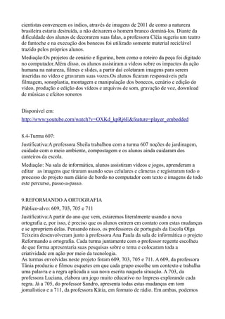 cientistas convencem os índios, através de imagens de 2011 de como a natureza
brasileira estaria destruída, a não deixarem o homem branco dominá-los. Diante da
dificuldade dos alunos de decorarem suas falas, a professora Cléia sugeriu um teatro
de fantoche e na execução dos bonecos foi utilizado somente material reciclável
trazido pelos próprios alunos.
Mediação:Os projetos de cenário e figurino, bem como o roteiro da peça foi digitado
no computador.Além disso, os alunos assistiram a vídeos sobre os impactos da ação
humana na natureza, filmes e slides, a partir daí coletaram imagens para serem
inseridas no vídeo e gravaram suas vozes.Os alunos ficaram responsáveis pela
filmagem, sonoplastia, montagem e manipulação dos bonecos, cenário e edição do
vídeo, produção e edição dos vídeos e arquivos de som, gravação de voz, download
de músicas e efeitos sonoros


Disponível em:
http://www.youtube.com/watch?v=OXKd_kpRj6E&feature=player_embedded


8.4-Turma 607:
Justificativa:A professora Sheila trabalhou com a turma 607 noções de jardinagem,
cuidado com o meio ambiente, compostagem e os alunos ainda cuidaram dos
canteiros da escola.
Mediação: Na sala de informática, alunos assistiram vídeos e jogos, aprenderam a
editar as imagens que tiraram usando seus celulares e câmeras e registraram todo o
processo do projeto num diário de bordo no computador com texto e imagens de todo
este percurso, passo-a-passo.


9.REFORMANDO A ORTOGRAFIA
Público-alvo: 609, 703, 705 e 711
Justificativa:A partir do ano que vem, estaremos literalmente usando a nova
ortografia e, por isso, é preciso que os alunos entrem em contato com estas mudanças
e se apropriem delas. Pensando nisso, os professores de português da Escola Olga
Teixeira desenvolveram junto à professora Ana Paula da sala de informática o projeto
Reformando a ortografia. Cada turma juntamente com o professor regente escolheu
de que forma apresentaria suas pesquisas sobre o tema e colocaram toda a
criatividade em ação por meio da tecnologia.
As turmas envolvidas neste projeto foram 609, 703, 705 e 711. A 609, da professora
Tânia produziu e filmou esquetes em que cada grupo escolhe um contexto e trabalha
uma palavra e a regra aplicada a sua nova escrita naquela situação. A 703, da
professora Luciana, elabora um jogo muito educativo no Impress explorando cada
regra. Já a 705, do professor Sandro, apresenta todas estas mudanças em tom
jornalístico e a 711, da professora Kátia, em formato de rádio. Em ambas, podemos
 