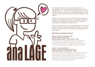 Sou Designer Gráﬁca e Ilustradora por formação, com
pós-graduação em "Gestão, Design e Marketing" pelo Instituto
Federal Fluminense - Campos/RJ. Pró-ativa e criativa, sou muito
entusiasmada com tudo que faço! Minha grande paixão é contar
histórias e realizar experiências transformadoras através do meu
trabalho!
Trabalho com direção de arte mas também tenho habilidades
para atuar como designer de produtos, embalagens, style guides,
estratégias de divulgação em mídias diversas, tematizações,
coordenação e supervisão de projetose e etc.
Adoro trabalhar em grupo e ter responsabilidades. Sou a primeira
a vestir a camisa da minha empresa/equipe, e busco um local de
trabalho que saiba reconhecer e fomentar a criatividade de seus
funcionários.
Experiências proﬁssionais recentes:
Mauricio de Sousa Produções Ltda.
Designer Gráﬁca e Ilustradora
desde outubro de 2012 – São Paulo/SP - Brasil
Direção de arte com atuação intensiva em Tematização de
Eventos Interativos, Parques, Exposições contemplativas.
Tematização de atrações e brinquedos infantis. Conceitos de
novas atrações para parques e praças temáticas e ilustração.
XGuides - Licensing Expertise
Designer Gráﬁca e Ilustradora freenlancer
desde abril de 2011 – São Paulo/SP - Brasil
Pesquisa de tendências e criação de materiais para licenciamento
de personagens e marcas mundialmente conhecidos. além
materiais de apoio para a aplicação de personagens, como
ícones, patterns, composições e catálogo (ex.: novela Carrossel
[SBT/Televisa], Ursinhos Carinhosos/Care Bears [American
Greetings], Fiat, Faber-Castell entre outros).
 