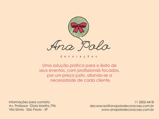 Uma solução prática para o êxito de
seus eventos, com profissionais focados,
por um preço justo, aliando-se a
necessidade de cada cliente.
Informações para contato:
Av. Professor Gioia Martins 796
Vila Sônia - São Paulo - SP
11 3502-4418
decoracao@anapolodecoracoes.com.br
www.anapolodecoracoes.com.br
Uma solução prática para o êxito de
seus eventos, com profissionais focados,
por um preço justo, aliando-se a
necessidade de cada cliente.
11 3502-4418
decoracao@anapolodecoracoes.com.br
www.anapolodecoracoes.com.br
Informações para contato:
Av. Professor Gioia Martins 796
Vila Sônia - São Paulo - SP
 