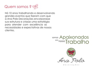 Quem somos ?
Apaixonados
nosso
somos
pelopelo
nosso
Trabalho
Há 10 anos trabalhando e desenvolvendo
grandes eventos que zeram com que
a Ana Polo Decorações encorporasse
sua estrutura e criasse uma estratégia
para atender com excelência as
necessidades e expectativas de nossos
clientes.
Quem somos ?
Apaixonadossomos
 