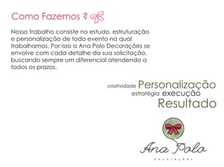 Nosso trabalho consiste no estudo, estruturação
e personalização de todo evento na qual
trabalhamos. Por isso a Ana Polo Decorações se
envolve com cada detalhe da sua solicitação,
buscando sempre um diferencial atendendo a
todos os prazos.
Como Fazemos ?
Personalização
estratégia
criatividade
Resultado
execução
Como Fazemos ?
Personalização
 