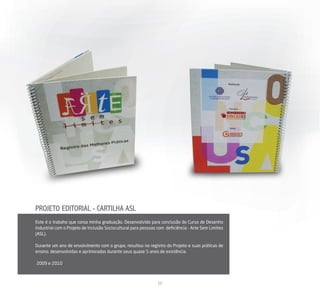 PROJETO EDITORIAL - CARTILHA ASL
Este é o trabaho que coroa minha graduação. Desenvolvido para conclusão do Curso de Desenho
Industrial com o Projeto de Inclusão Sociocultural para pessoas com deﬁciência - Arte Sem Limites
(ASL).

Durante um ano de envolvimento com o grupo, resultou no registro do Projeto e suas práticas de
ensino, desenvolvidas e aprimoradas durante seus quase 5 anos de existência.

2009 e 2010



                                                               12
 