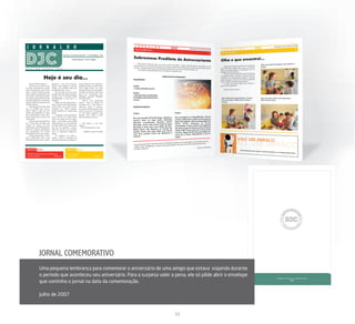 JORNAL COMEMORATIVO
Uma pequena lembrança para comemorar o aniversário de uma amigo que estava viajando durante
o período que aconteceu seu aniversário. Para a surpesa valer a pena, ele só pôde abrir o envelope
que continha o jornal na data da comemoração.

Julho de 2007


                                                               15
 