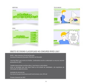 ABERTURA                                                                TELAS INICIAIS




    MENU




OBJETO DE ENSINO CLASSIFICADO NO CONCURSO RIVED 2007
RIVED - Rede Interativa Virtual de Educação
Secretaria Estadual de Educação | Ministério da Educação

Learning Object para ensino de Análise Combinatória inscrito e selecinado no concurso nacional
promovido em 2007.

Trabalho desenvolvido com Bruna Brun, Lívia Ferraz e Letícia Motta.
Entre as atividades que mais atuei foram as de estudo de usabilidade e de arquitetura da
informação do objeto de ensino.

resultado do concurso em:
http://portal.mec.gov.br/seed/arquivos/pdf/rived/resultado_rived_2007.pdf


Primeiro Semestre de 2007


                                                                     16
 