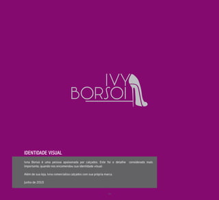 IDENTIDADE VISUAL
Ivna Borsoi é uma pessoa apaixonada por calçados. Este foi o detalhe   considerado mais
importante, quando nos encomendou sua identidade visual.

Além de sua loja, Ivna comercializa calçados com sua própria marca.

Junho de 2010


                                                               24
 