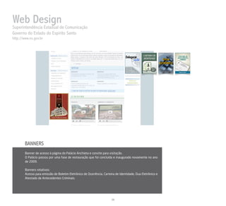 Web Designde Comunicação
Superintendência Estadual
Governo do Estado do Espírito Santo
http://www.es.gov.br




        BANNERS
        Banner de acesso à página do Palácio Anchieta e convite para visitação.
        O Palácio passou por uma fase de restauração que foi concluída e inaugurado novamente no ano
        de 2009.

        Banners rotativos:
        Acesso para emissão de Boletim Eletrônico de Ocorrência, Carteira de Identidade, Dua Eletrônico e
        Atestado de Antecedentes Criminais.




                                                                       26
 