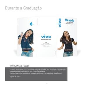 Durante a Graduação




  FOTOGRAFIA E FOLDER
  Trabalho desenvolvido para a disciplina de fotograﬁa em 2006. Uma proposta de campanha para
  uma operadora de celular, voltada para o público adolescente.
  As fotos foram feitas no estudio de fotograﬁa da Ufes com a participação de Diana Goronci.

  Agosto de 2006




                                                             2
 