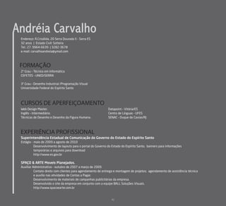 Andréia Carvalho
 Endereço: R.Crisálida, 20 Serra Dourada II - Serra ES
 32 anos | Estado Civil: Solteira
 Tel.: 27. 9964-6639 | 3282-3678
 e-mail: carvalhoandreia@ymail.com



 FORMAÇÃO
 2º Grau – Técnico em Informática
 CEFETES – UNED/SERRA

 3º Grau – Desenho Industrial /Programação Visual
 Universidade Federal do Espírito Santo




 CURSOS DE APERFEIÇOAMENTO
 Web Design Master.                                            Datapoint – Vitória/ES
 Inglês – Intermediário.                                       Centro de Línguas – UFES
 Técnicas de Desenho e Desenho da Figura Humana.               SENAC – Duque de Caxias/RJ



 EXPERIÊNCIA PROFISSIONAL
 Superintendência Estadual de Comunicação do Governo do Estado do Espírito Santo
 Estágio - maio de 2009 a agosto de 2010
           Desenvolvimento de layouts para o portal do Governo do Estado do Espírito Santo, banners para informações
           temporárias e arquivos para download
           http://www.es.gov.br

 SPAÇO & ARTE Moveis Planejados.
 Auxiliar Administrativo - outubro de 2007 a março de 2009.
           Contato direto com clientes para agendamento de entrega e montagem de projetos; agendamento de assistência técnica
           e auxílio nas atividades de Contas a Pagar.
           Desenvolvimento de materiais de campanhas publicitárias da empresa.
           Desenvolvido o site da empresa em conjunto com a equipe BALL Soluções Visuais.
           http://www.spacoearte.com.br


                                                                 41
 