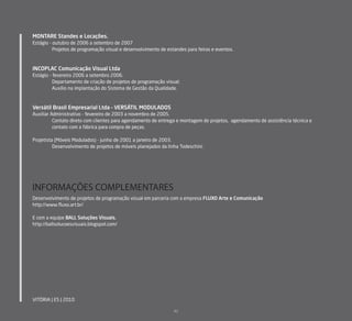 MONTARE Standes e Locações.
Estágio - outubro de 2006 a setembro de 2007
          Projetos de programação visual e desenvolvimento de estandes para feiras e eventos.



INCOPLAC Comunicação Visual Ltda
Estágio - fevereiro 2006 a setembro 2006.
          Departamento de criação de projetos de programação visual;
          Auxílio na implantação do Sistema de Gestão da Qualidade.



Versátil Brasil Empresarial Ltda – VERSÁTIL MODULADOS
Auxiliar Administrativo - fevereiro de 2003 a novembro de 2005.
          Contato direto com clientes para agendamento de entrega e montagem de projetos, agendamento de assistência técnica e
          contato com a fábrica para compra de peças.

Projetista (Móveis Modulados) - junho de 2001 a janeiro de 2003.
          Desenvolvimento de projetos de móveis planejados da linha Todeschini.




INFORMAÇÕES COMPLEMENTARES
Desenvolvimento de projetos de programação visual em parceria com a empresa FLUXO Arte e Comunicação
http://www.ﬂuxo.art.br/

E com a equipe BALL Soluções Visuais.
http://ballsolucoesvisuais.blogspot.com/




VITÓRIA | ES | 2010

                                                                 42
 