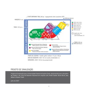 FONTE BRITANNIC TBOL 260 pt - espaçamento entre caracteres 50%
                                                ,
                                                                                              CMYK 60,40,0,0
      MARGENS 4 cm
                                                                                                               CMYK 100,0,100,0
                                                                                                               CMYK 0,100,100,0
                                                                                                               CMYK 100,0,0,0
     TARJA 1,50 cm                                                                                             CMYK 20,80,0,20
                                                                                                               CMYK 0,6,100,0
                                                                                                               CMYK 0,0,0,40

                                                                                                                Quadro das cores
                                                                                                                6,0 x 6,0 cm
                                                                                                                canto arredondado: 20




                                                                                                            TARJA 0,50 cm
                                                                                                           CMYK 60,40,0,0




                             FONTE DA LEGENDA: franklin gothic medium 115 pt e 100 pt
                             ÁREA DO DIAGRAMA: 180 X 142 cm (canto arredondado: 2)
                             DIMENSÕES: 200 X 150 cm (ou proporcional)




PROJETO DE SINALIZAÇÃO
Projeto de Sinalização para a Universidade Federal do Espírito Santo, desenvolvido para a disciplina
de Projeto V do curso de Desenho Industrial em conjunto com: André Sander, Bruna Brum, Jony
Willian e Rafael Tinelli.

Julho de 2007


                                                                 8
 