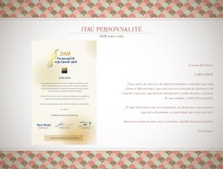 Convite Eletrônico
                                                                      
                                                       CARO LÍDER,    
                                                                      
     Fazer parte do universo do Itaú Personnalité é entender que cada
   cliente é diferenciado e que está em você a missão de oferecer a ele
soluções especiais, que deixem transparecer a todo instante o alicerce
                                  de sua conduta: o DNA Personnalité. 
                                                                      
   O Agir 2012 marca um novo momento, de despertar a sua essência
             especial e disseminar a criatividade que existe em você.
                                                                    
                                                                    
 Vamos nos preparar para viver o próximo capítulo da nossa história.
                                                                    
                                                          Um abraço.
                                                                   
                                                                   
                                                                   
 