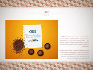 A CBSS propõe às empresas e seus os colaboradores
soluções perfeitas com benefícios exclusivos. Associar
brigadeiros aos serviços oferecidos pela CBSS, é uma
maneira lúdica de comunicar aos visitantes da feira a
 preocupação da empresa com a inovação, reinvenção
                                         e qualidade.
                                                    
                                                    
Será feita uma deliciosa e inusitada comparação entre
 os sabores dos brigadeiros e os benefícios oferecidos
    por cada bandeira CBSS, tornando o estande uma
  saborosa, criativa e eﬁciente alternativa de atrair e
              entreter os visitante da CONARH 2011.
                                                  
 