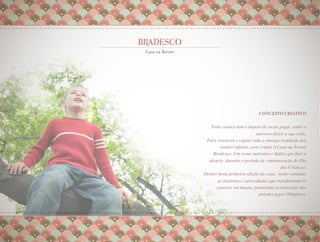 CONCEITO CRIATIVO         
                                                      
   Toda criança tem o ímpeto de tocar, pegar, sentir o
                           universo físico a sua volta.
                                                      
 Para vivenciar e captar toda a energia irradiada dos
       sonhos infantis, será criada A Casa na Árvore
    Bradesco. Um ícone marcante e lúdico que fará a
  alegria durante o período de comemoração do Dia
                                       das Crianças.
                                                   
Dentro desta primeira edição da casa, serão contadas
       as histórias e curiosidades que transformam os
      esportes em magia, permitindo a realização dos
                              grandes jogos Olímpicos.
                                                     
                                                     
 