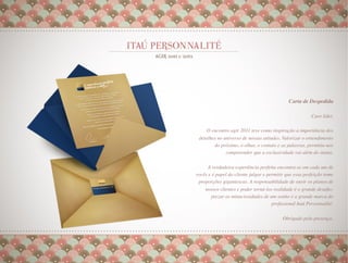 Carta de Despedida
                                                                    
                                                          Caro líder,
                                                                    
                                                                    
     O encontro agir 2011 teve como inspiração a importância dos
 detalhes no universo de nossas atitudes. Valorizar o entendimento
         do próximo, o olhar, o contato e as palavras, permitiu-nos
              compreender que a exclusividade vai além do status.   
                                                                    
     A verdadeira experiência perfeita encontra-se em cada um de
vocês e é papel do cliente julgar e permitir que essa perfeição tome
 proporções gigantescas. A responsabilidade de ouvir os planos de
    nossos clientes e poder torná-los realidade é o grande desaﬁo;
      prezar as minuciosidades de um sonho é a grande marca do
                                     proﬁssional Itaú Personnalité.
                                                                  
                                                                   
                                                                  
                                           Obrigado pela presença.
                                                                 
 