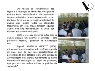 6
          Em relação ao cumprimento das
regras e a resolução de atividades, uma grande
maioria eram indisciplinados não realizando
tanto as atividades de casa como as de classe.
Contudo, havia um percentual considerável de
alunos que faziam todas as atividades
trabalhadas em sala. Havia também aqueles
alunos que não frequentavam as aulas por
estarem aprovados na disciplina.
          Senti receio nas primeiras aulas pois os
alunos possuía um carinho e amizade pela
professora regente, gostavam da metodologia
dela.
          Segundo ABREU & MASETTO (1990),
afirma que “é o modo de agir do professor em sala
de aula, mais do que suas características de
personalidade que colabora para uma adequada
aprendizagem dos alunos; fundamenta-se numa
determinada concepção do papel do professor,
que por sua vez reflete valores e padrões da
sociedade”.
 