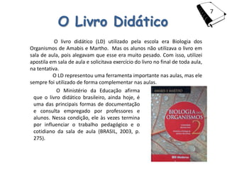 7

            O Livro Didático
           O livro didático (LD) utilizado pela escola era Biologia dos
Organismos de Amabis e Martho. Mas os alunos não utilizava o livro em
sala de aula, pois alegavam que esse era muito pesado. Com isso, utilizei
apostila em sala de aula e solicitava exercício do livro no final de toda aula,
na tentativa.
          O LD representou uma ferramenta importante nas aulas, mas ele
sempre foi utilizado de forma complementar nas aulas.
            O Ministério da Educação afirma
 que o livro didático brasileiro, ainda hoje, é
 uma das principais formas de documentação
 e consulta empregado por professores e
 alunos. Nessa condição, ele às vezes termina
 por influenciar o trabalho pedagógico e o
 cotidiano da sala de aula (BRASIL, 2003, p.
 275).
 