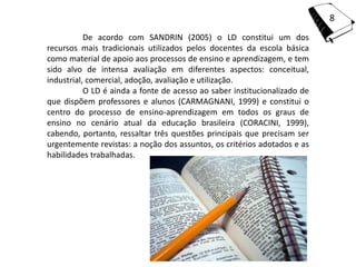 8
           De acordo com SANDRIN (2005) o LD constitui um dos
recursos mais tradicionais utilizados pelos docentes da escola básica
como material de apoio aos processos de ensino e aprendizagem, e tem
sido alvo de intensa avaliação em diferentes aspectos: conceitual,
industrial, comercial, adoção, avaliação e utilização.
           O LD é ainda a fonte de acesso ao saber institucionalizado de
que dispõem professores e alunos (CARMAGNANI, 1999) e constitui o
centro do processo de ensino-aprendizagem em todos os graus de
ensino no cenário atual da educação brasileira (CORACINI, 1999),
cabendo, portanto, ressaltar três questões principais que precisam ser
urgentemente revistas: a noção dos assuntos, os critérios adotados e as
habilidades trabalhadas.
 