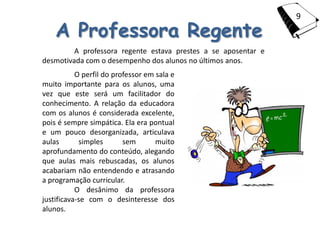 9

    A Professora Regente
         A professora regente estava prestes a se aposentar e
desmotivada com o desempenho dos alunos no últimos anos.
           O perfil do professor em sala e
muito importante para os alunos, uma
vez que este será um facilitador do
conhecimento. A relação da educadora
com os alunos é considerada excelente,
pois é sempre simpática. Ela era pontual
e um pouco desorganizada, articulava
aulas       simples       sem       muito
aprofundamento do conteúdo, alegando
que aulas mais rebuscadas, os alunos
acabariam não entendendo e atrasando
a programação curricular.
           O desânimo da professora
justificava-se com o desinteresse dos
alunos.
 