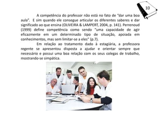 10
          A competência do professor não está no fato de “dar uma boa
aula”. E sim quando ele consegue articular os diferentes saberes e dar
significado ao que ensina (OLIVEIRA & LAMPERT, 2004, p. 141). Perrenoud
(1999) define competência como sendo “uma capacidade de agir
eficazmente em um determinado tipo de situação, apoiada em
conhecimentos, mas sem limitar-se a eles” (p.7).
          Em relação ao tratamento dado à estagiária, a professora
regente se apresentou disposta a ajudar e orientar sempre que
necessário e possui uma boa relação com os seus colegas de trabalho,
mostrando-se simpática.
 