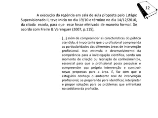 12
          A execução da regência em sala de aula proposta pelo Estágio
Supervisionado II, teve início no dia 19/10 e término no dia 14/12/2010,
da citada escola, para que esse fosse efetivado de maneira formal. De
acordo com Freire & Verenguer (2007, p.115),

                         [...] além de compreender as características do público
                         atendido, é importante que o profissional compreenda
                         as particularidades das diferentes áreas de intervenção
                         profissional. Isso estimula o desenvolvimento da
                         competência para a investigação científica, sendo um
                         momento de criação ou recriação de conhecimentos,
                         essencial para que o profissional possa pesquisar e
                         compreender sua própria intervenção e construir
                         novas propostas para a área. E, faz com que o
                         estagiário conheça o ambiente real de intervenção
                         profissional, se preparando para identificar, interpretar
                         e propor soluções para os problemas que enfrentará
                         no cotidiano da profissão.
 