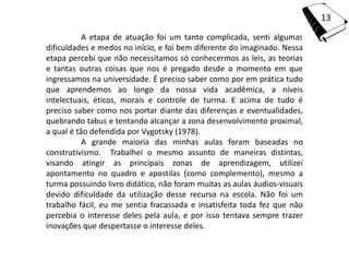 13
           A etapa de atuação foi um tanto complicada, senti algumas
dificuldades e medos no início, e foi bem diferente do imaginado. Nessa
etapa percebi que não necessitamos só conhecermos as leis, as teorias
e tantas outras coisas que nos é pregado desde o momento em que
ingressamos na universidade. É preciso saber como por em prática tudo
que aprendemos ao longo da nossa vida acadêmica, a níveis
intelectuais, éticos, morais e controle de turma. E acima de tudo é
preciso saber como nos portar diante das diferenças e eventualidades,
quebrando tabus e tentando alcançar a zona desenvolvimento proximal,
a qual é tão defendida por Vygotsky (1978).
           A grande maioria das minhas aulas foram baseadas no
construtivismo. Trabalhei o mesmo assunto de maneiras distintas,
visando atingir as principais zonas de aprendizagem, utilizei
apontamento no quadro e apostilas (como complemento), mesmo a
turma possuindo livro didático, não foram muitas as aulas áudios-visuais
devido dificuldade da utilização desse recurso na escola. Não foi um
trabalho fácil, eu me sentia fracassada e insatisfeita toda fez que não
percebia o interesse deles pela aula, e por isso tentava sempre trazer
inovações que despertasse o interesse deles.
 