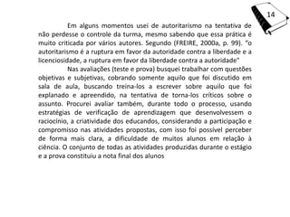 14
           Em alguns momentos usei de autoritarismo na tentativa de
não perdesse o controle da turma, mesmo sabendo que essa prática é
muito criticada por vários autores. Segundo (FREIRE, 2000a, p. 99). “o
autoritarismo é a ruptura em favor da autoridade contra a liberdade e a
licenciosidade, a ruptura em favor da liberdade contra a autoridade"
           Nas avaliações (teste e prova) busquei trabalhar com questões
objetivas e subjetivas, cobrando somente aquilo que foi discutido em
sala de aula, buscando treina-los a escrever sobre aquilo que foi
explanado e apreendido, na tentativa de torna-los críticos sobre o
assunto. Procurei avaliar também, durante todo o processo, usando
estratégias de verificação de aprendizagem que desenvolvessem o
raciocínio, a criatividade dos educandos, considerando a participação e
compromisso nas atividades propostas, com isso foi possível perceber
de forma mais clara, a dificuldade de muitos alunos em relação à
ciência. O conjunto de todas as atividades produzidas durante o estágio
e a prova constituiu a nota final dos alunos
 