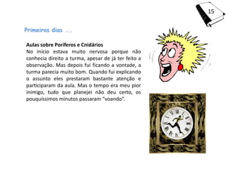 15

Primeiros dias ...

Aulas sobre Poríferos e Cnidários
No início estava muito nervosa porque não
conhecia direito a turma, apesar de já ter feito a
observação. Mas depois fui ficando a vontade, a
turma parecia muito bom. Quando fui explicando
o assunto eles prestaram bastante atenção e
participaram da aula. Mas o tempo era meu pior
inimigo, tudo que planejei não deu certo, os
pouquíssimos minutos passaram “voando”.
 