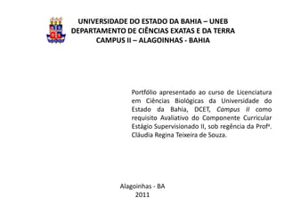 UNIVERSIDADE DO ESTADO DA BAHIA – UNEB
DEPARTAMENTO DE CIÊNCIAS EXATAS E DA TERRA
      CAMPUS II – ALAGOINHAS - BAHIA




               Portfólio apresentado ao curso de Licenciatura
               em Ciências Biológicas da Universidade do
               Estado da Bahia, DCET, Campus II como
               requisito Avaliativo do Componente Curricular
               Estágio Supervisionado II, sob regência da Profa.
               Cláudia Regina Teixeira de Souza.




            Alagoinhas - BA
                 2011
 