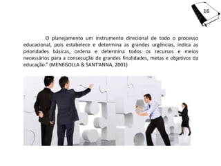 16



          O planejamento um instrumento direcional de todo o processo
educacional, pois estabelece e determina as grandes urgências, indica as
prioridades básicas, ordena e determina todos os recursos e meios
necessários para a consecução de grandes finalidades, metas e objetivos da
educação.” (MENEGOLLA & SANT’ANNA, 2001)
 