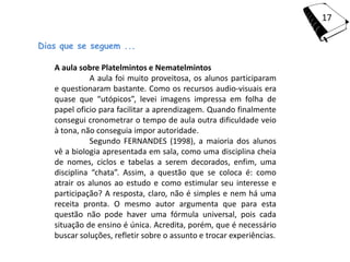 17

Dias que se seguem ...

   A aula sobre Platelmintos e Nematelmintos
             A aula foi muito proveitosa, os alunos participaram
   e questionaram bastante. Como os recursos audio-visuais era
   quase que “utópicos”, levei imagens impressa em folha de
   papel oficio para facilitar a aprendizagem. Quando finalmente
   consegui cronometrar o tempo de aula outra dificuldade veio
   à tona, não conseguia impor autoridade.
             Segundo FERNANDES (1998), a maioria dos alunos
   vê a biologia apresentada em sala, como uma disciplina cheia
   de nomes, ciclos e tabelas a serem decorados, enfim, uma
   disciplina “chata”. Assim, a questão que se coloca é: como
   atrair os alunos ao estudo e como estimular seu interesse e
   participação? A resposta, claro, não é simples e nem há uma
   receita pronta. O mesmo autor argumenta que para esta
   questão não pode haver uma fórmula universal, pois cada
   situação de ensino é única. Acredita, porém, que é necessário
   buscar soluções, refletir sobre o assunto e trocar experiências.
 