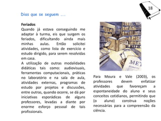 18
Dias que se seguem ...

Feriados
Quando já estava conseguindo me
adaptar à turma, eis que surgem os
feriados, dificultando ainda mais
minhas      aulas.   Então     solicitei
atividades, como lista de exercício e
estudo dirigido, para serem resolvidas
em casa.
A utilização de outras modalidades
didáticas tais como: audiovisuais,
ferramentas computacionais, práticas
no laboratório e na sala de aula,          Para Moura e Vale (2003), os
atividades externas, programas de          professores      devem       enfatizar
estudo por projetos e discussões,          atividades    que     favoreçam      a
entre outras, quando ocorre, se dá por     espontaneidade do aluno e seus
iniciativas esporádicas de alguns          conceitos cotidianos, permitindo que
professores, levadas a diante por          (o     aluno)    construa     noções
enorme esforço pessoal de tais             necessárias para a compreensão da
profissionais.                             ciência.
 