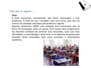 19

Dias que se seguem ...
 Teste
 O teste transcorreu normalmente, não houve reclamações e nem
 problemas. O teste foi uma “novidade” para essa turma, pois não era
 comum nas atividade solicitadas pela professora regente.
 Segundo Vendramini (2004) uma avaliação bem estruturada seja na
 forma de dissertação, teste, em grupo, entre outras, deve proporcionar
 aos docentes condições de conhecer seus educandos, quais suas reais
 dificuldades na aprendizagem, determinar se os objetivos propostos pelo
 educador foram alcançados, bem como promover o desempenho
 acadêmico.
 