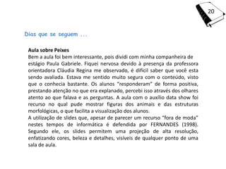 20


Dias que se seguem ...

 Aula sobre Peixes
 Bem a aula foi bem interessante, pois dividi com minha companheira de
 estágio Paula Gabriele. Fiquei nervosa devido à presença da professora
 orientadora Cláudia Regina me observado, é difícil saber que você esta
 sendo avaliada. Estava me sentido muito segura com o conteúdo, visto
 que o conhecia bastante. Os alunos “responderam” de forma positiva,
 prestando atenção no que era explanado, percebi isso através dos olhares
 atento ao que falava e as perguntas. A aula com o auxílio data show foi
 recurso no qual pude mostrar figuras dos animais e das estruturas
 morfológicas, o que facilita a visualização dos alunos.
 A utilização de slides que, apesar de parecer um recurso “fora de moda”
 nestes tempos de informática é defendida por FERNANDES (1998).
 Segundo ele, os slides permitem uma projeção de alta resolução,
 enfatizando cores, beleza e detalhes, visíveis de qualquer ponto de uma
 sala de aula.
 