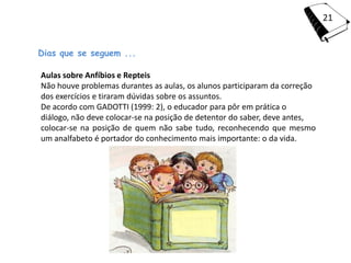 21


Dias que se seguem ...

Aulas sobre Anfíbios e Repteis
Não houve problemas durantes as aulas, os alunos participaram da correção
dos exercícios e tiraram dúvidas sobre os assuntos.
De acordo com GADOTTI (1999: 2), o educador para pôr em prática o
diálogo, não deve colocar-se na posição de detentor do saber, deve antes,
colocar-se na posição de quem não sabe tudo, reconhecendo que mesmo
um analfabeto é portador do conhecimento mais importante: o da vida.
 