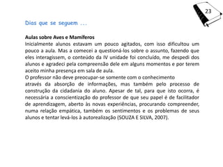 23
Dias que se seguem ...

Aulas sobre Aves e Mamíferos
Inicialmente alunos estavam um pouco agitados, com isso dificultou um
pouco a aula. Mas a comecei a questioná-los sobre o assunto, fazendo que
eles interagissem, o conteúdo da IV unidade foi concluído, me despedi dos
alunos e agradeci pela compreensão dele em alguns momentos e por terem
aceito minha presença em sala de aula.
O professor não deve preocupar-se somente com o conhecimento
através da absorção de informações, mas também pelo processo de
construção da cidadania do aluno. Apesar de tal, para que isto ocorra, é
necessária a conscientização do professor de que seu papel é de facilitador
de aprendizagem, aberto às novas experiências, procurando compreender,
numa relação empática, também os sentimentos e os problemas de seus
alunos e tentar levá-los à autorealização (SOUZA E SILVA, 2007).
 