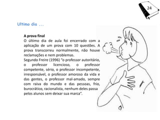 24


Ultimo dia ...

   A prova final
   O último dia de aula foi encerrado com a
   aplicação de um prova com 10 questões. A
   prova transcorreu normalmente, não houve
   reclamações e nem problemas.
   Segundo Freire (1996) “o professor autoritário,
   o    professor     licencioso,  o    professor
   competente, sério, o professor incompetente,
   irresponsável, o professor amoroso da vida e
   das gentes, o professor mal-amado, sempre
   com raiva do mundo e das pessoas, frio,
   burocrático, racionalista, nenhum deles passa
   pelos alunos sem deixar sua marca”.
 