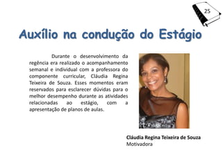 25



Auxílio na condução do Estágio
           Durante o desenvolvimento da
 regência era realizado o acompanhamento
 semanal e individual com a professora do
 componente curricular, Cláudia Regina
 Teixeira de Souza. Esses momentos eram
 reservados para esclarecer dúvidas para o
 melhor desempenho durante as atividades
 relacionadas    ao    estágio,   com    a
 apresentação de planos de aulas.




                                         Cláudia Regina Teixeira de Souza
                                         Motivadora
 